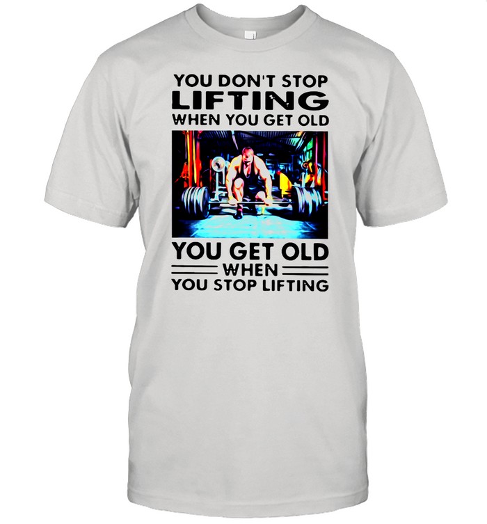 You Don't Stop Lifting When You Get Old You Get Old When You Stop Lifting shirt