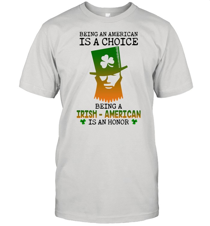Being An American Is A Choice Being An Irish American Is An Honor St. Paddy’s Day shirt