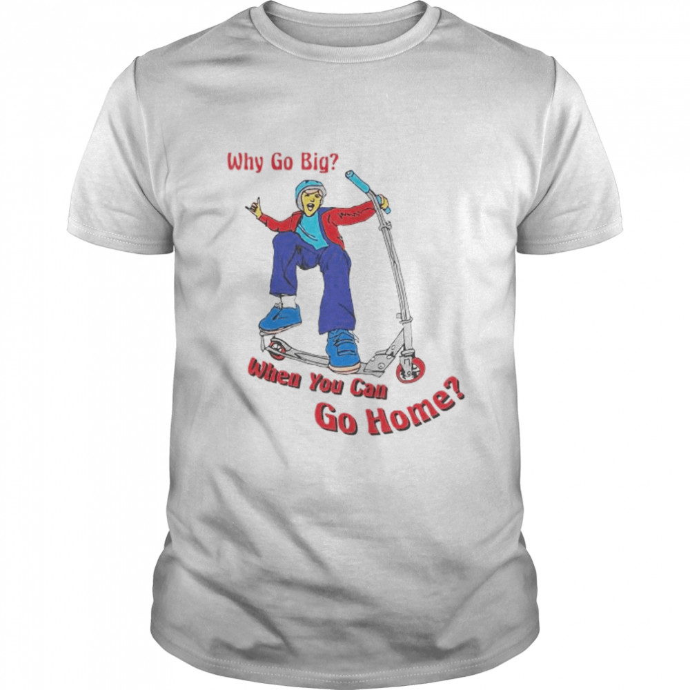 Why go big when you can go home shirt
