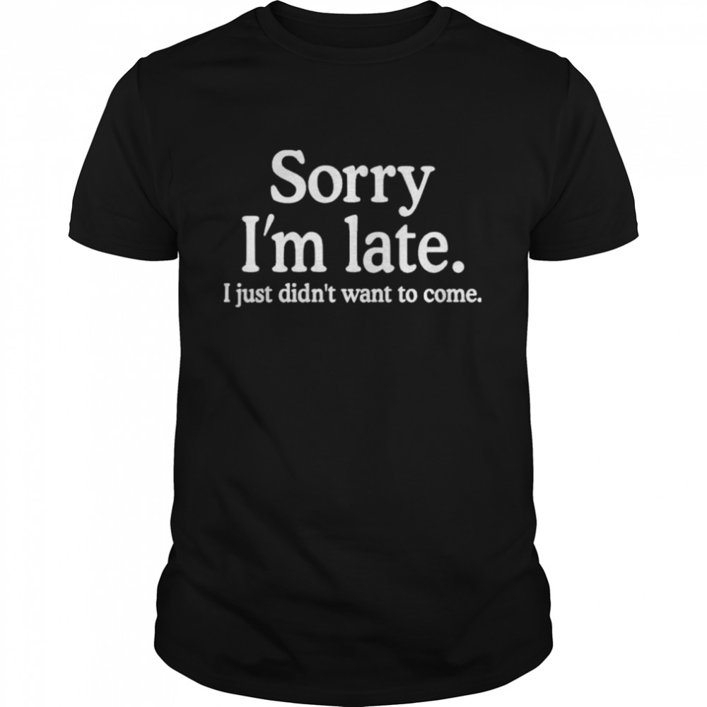 Sorry Im Late I Just Didnt Want To Come shirt